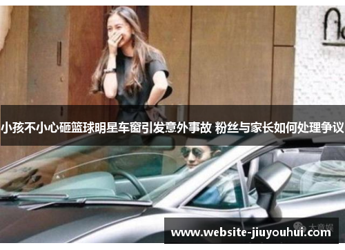 小孩不小心砸篮球明星车窗引发意外事故 粉丝与家长如何处理争议