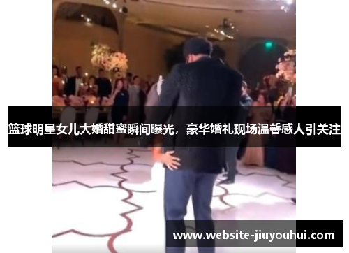 篮球明星女儿大婚甜蜜瞬间曝光，豪华婚礼现场温馨感人引关注